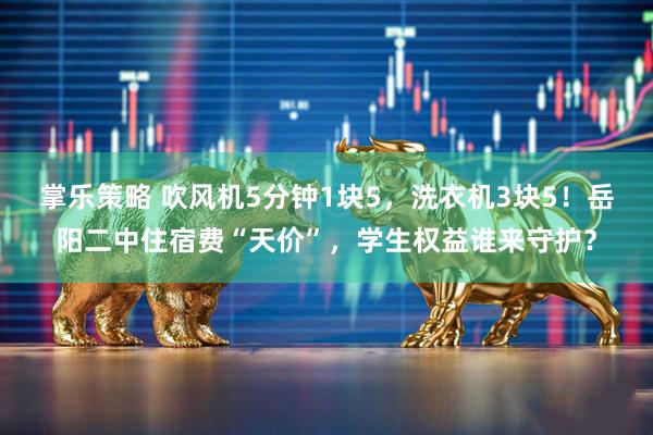 掌乐策略 吹风机5分钟1块5，洗衣机3块5！岳阳二中住宿费“天价”，学生权益谁来守护？