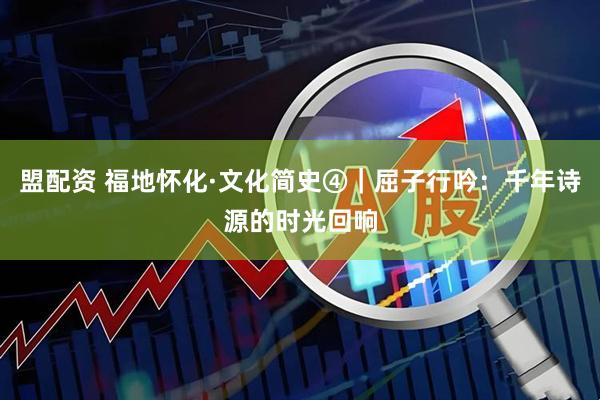 盟配资 福地怀化·文化简史④｜屈子行吟：千年诗源的时光回响