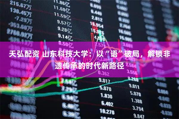 天弘配资 山东科技大学：以“语”破局，解锁非遗传承的时代新路径