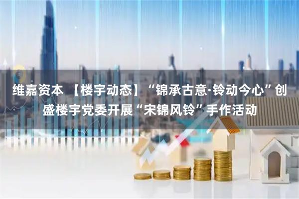 维嘉资本 【楼宇动态】“锦承古意·铃动今心”创盛楼宇党委开展“宋锦风铃”手作活动