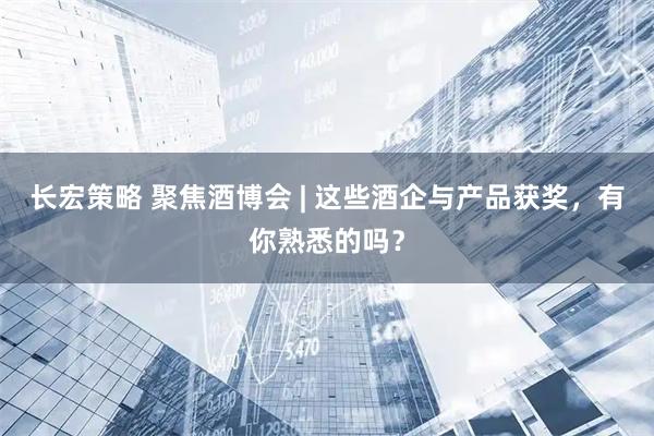 长宏策略 聚焦酒博会 | 这些酒企与产品获奖，有你熟悉的吗？