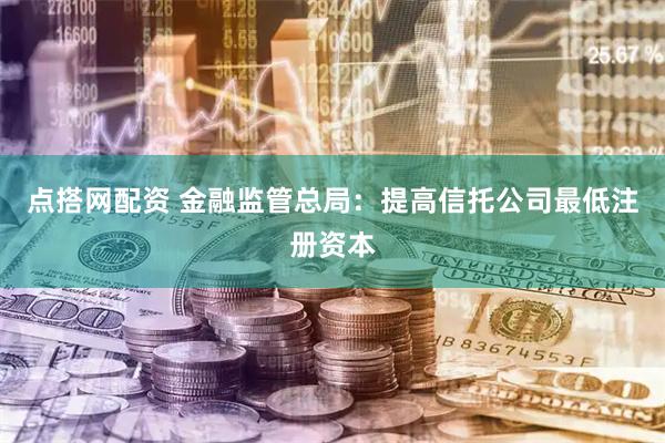 点搭网配资 金融监管总局：提高信托公司最低注册资本