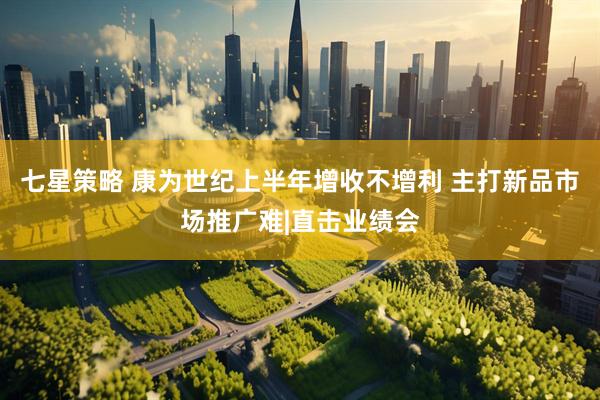 七星策略 康为世纪上半年增收不增利 主打新品市场推广难|直击业绩会