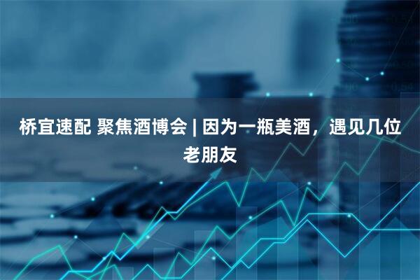 桥宜速配 聚焦酒博会 | 因为一瓶美酒，遇见几位老朋友