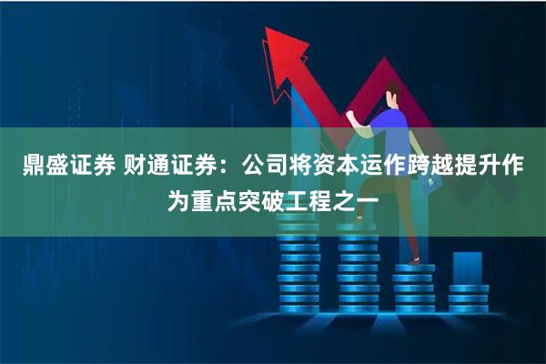 鼎盛证券 财通证券：公司将资本运作跨越提升作为重点突破工程之一