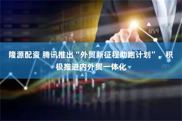 隆源配资 腾讯推出“外贸新征程助跑计划”，积极推进内外贸一体化