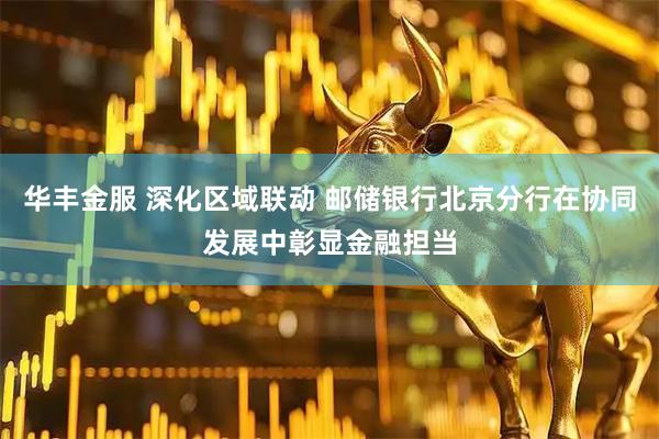 华丰金服 深化区域联动 邮储银行北京分行在协同发展中彰显金融担当