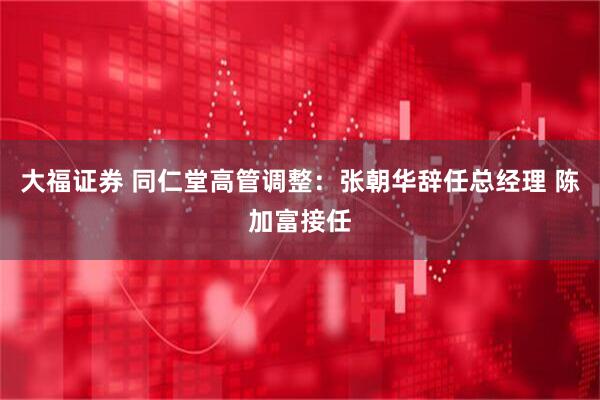 大福证券 同仁堂高管调整：张朝华辞任总经理 陈加富接任
