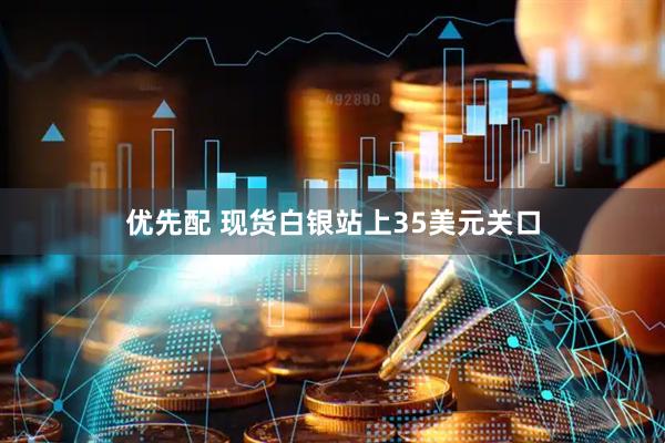 优先配 现货白银站上35美元关口
