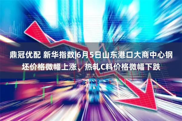 鼎冠优配 新华指数|6月5日山东港口大商中心钢坯价格微幅上涨、热轧C料价格微幅下跌