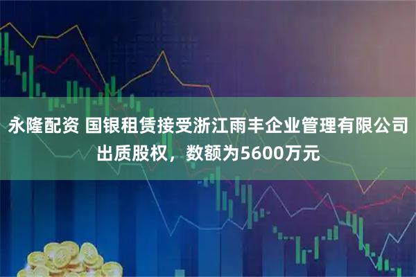 永隆配资 国银租赁接受浙江雨丰企业管理有限公司出质股权，数额为5600万元