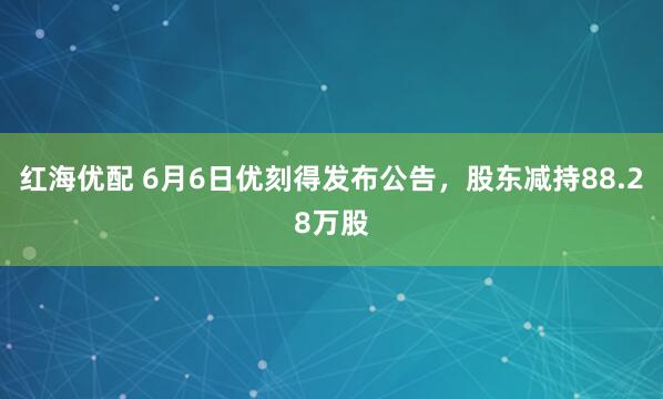 红海优配 6月6日优刻得发布公告，股东减持88.28万股
