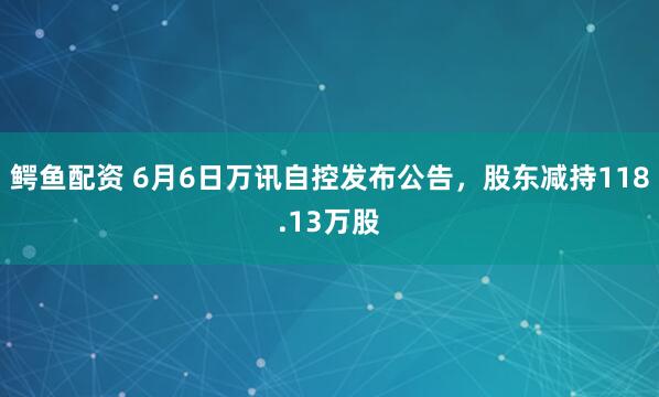 鳄鱼配资 6月6日万讯自控发布公告，股东减持118.13万股