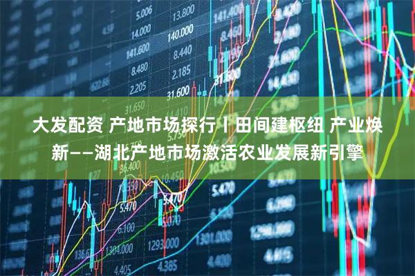 大发配资 产地市场探行丨田间建枢纽 产业焕新——湖北产地市场激活农业发展新引擎