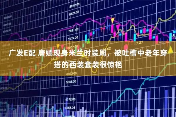 广发E配 唐嫣现身米兰时装周，被吐槽中老年穿搭的西装套装很惊艳