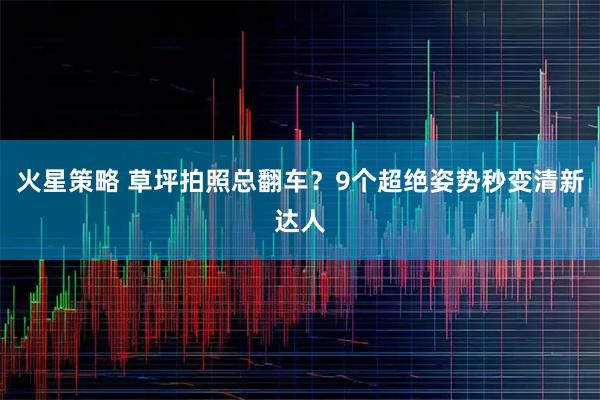 火星策略 草坪拍照总翻车？9个超绝姿势秒变清新达人