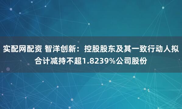实配网配资 智洋创新：控股股东及其一致行动人拟合计减持不超1.8239%公司股份