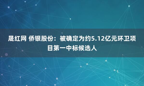 晟红网 侨银股份：被确定为约5.12亿元环卫项目第一中标候选人