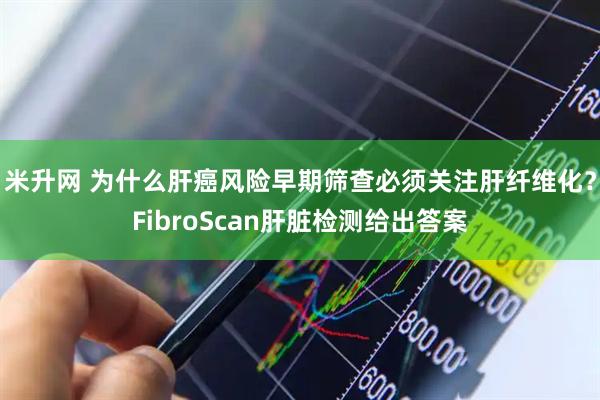 米升网 为什么肝癌风险早期筛查必须关注肝纤维化？FibroScan肝脏检测给出答案