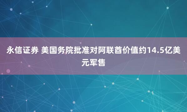永信证券 美国务院批准对阿联酋价值约14.5亿美元军售