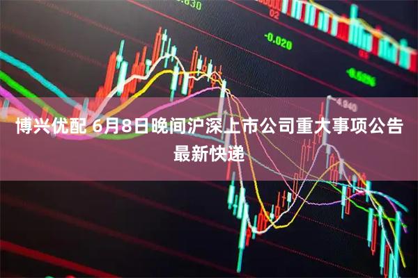 博兴优配 6月8日晚间沪深上市公司重大事项公告最新快递