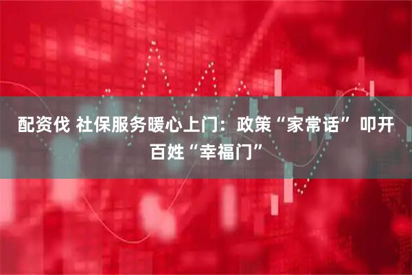 配资伐 社保服务暖心上门:政策“家常话” 叩开百姓“幸福门”
