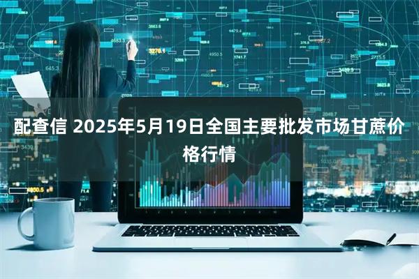 配查信 2025年5月19日全国主要批发市场甘蔗价格行情