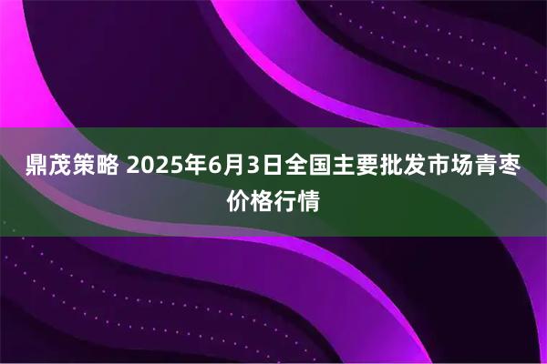 鼎茂策略 2025年6月3日全国主要批发市场青枣价格行情