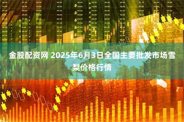 金股配资网 2025年6月3日全国主要批发市场雪梨价格行情