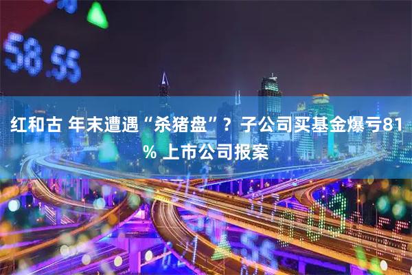 红和古 年末遭遇“杀猪盘”？子公司买基金爆亏81% 上市公司报案