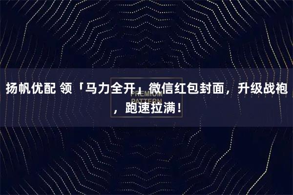 扬帆优配 领「马力全开」微信红包封面，升级战袍，跑速拉满！