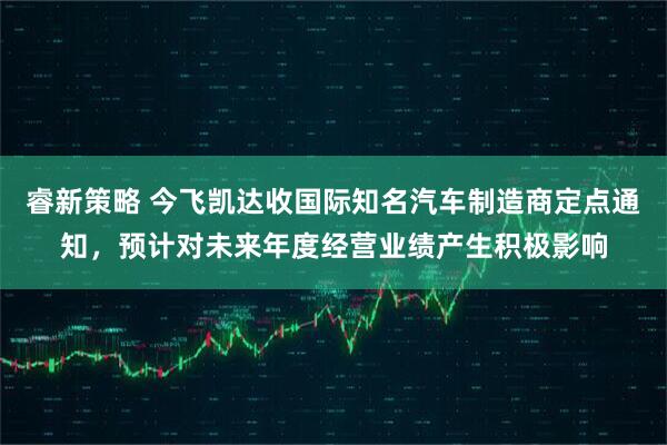 睿新策略 今飞凯达收国际知名汽车制造商定点通知，预计对未来年度经营业绩产生积极影响