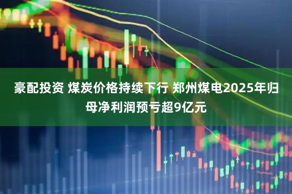 豪配投资 煤炭价格持续下行 郑州煤电2025年归母净利润预亏超9亿元
