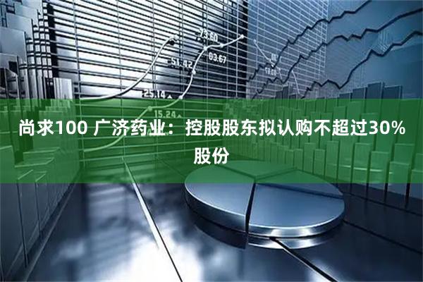 尚求100 广济药业：控股股东拟认购不超过30%股份