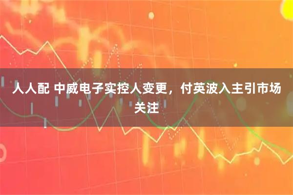 人人配 中威电子实控人变更，付英波入主引市场关注