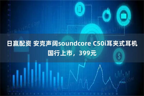 日赢配资 安克声阔soundcore C50i耳夹式耳机国行上市，399元