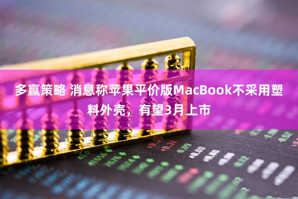 多赢策略 消息称苹果平价版MacBook不采用塑料外壳，有望3月上市