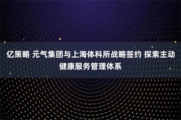 亿策略 元气集团与上海体科所战略签约 探索主动健康服务管理体系