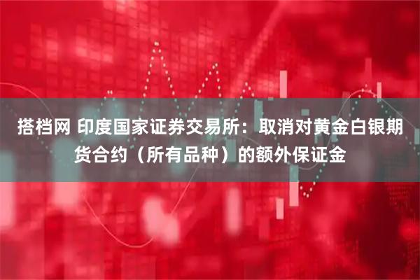 搭档网 印度国家证券交易所：取消对黄金白银期货合约（所有品种）的额外保证金