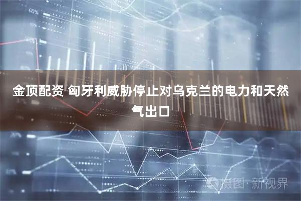 金顶配资 匈牙利威胁停止对乌克兰的电力和天然气出口