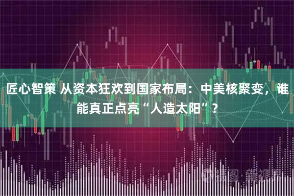 匠心智策 从资本狂欢到国家布局：中美核聚变，谁能真正点亮“人造太阳”？