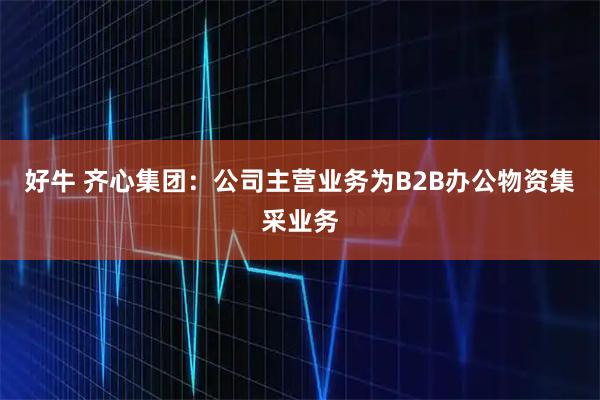 好牛 齐心集团：公司主营业务为B2B办公物资集采业务