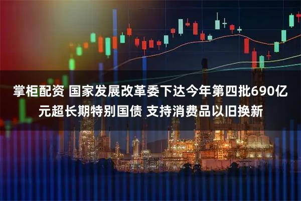 掌柜配资 国家发展改革委下达今年第四批690亿元超长期特别国债 支持消费品以旧换新