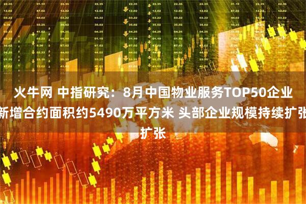 火牛网 中指研究:8月中国物业服务TOP50企业新增合约面积约5490万平方米 头部企业规模持续扩张