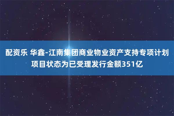 配资乐 华鑫-江南集团商业物业资产支持专项计划项目状态为已受理发行金额351亿