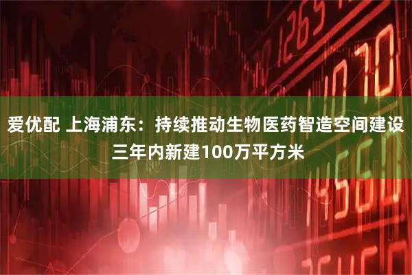 爱优配 上海浦东:持续推动生物医药智造空间建设 三年内新建100万平方米