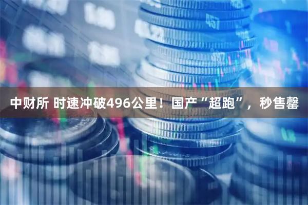中财所 时速冲破496公里！国产“超跑”，秒售罄