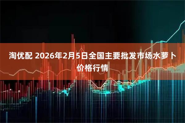 淘优配 2026年2月5日全国主要批发市场水萝卜价格行情