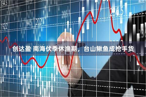 创达盈 南海伏季休渔期，台山鳅鱼成抢手货