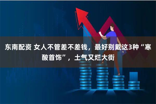 东南配资 女人不管差不差钱，最好别戴这3种“寒酸首饰”，土气又烂大街